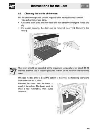 Page 27Instructions for the user
69
9.5 Cleaning the inside of the oven
For the best oven upkeep, clean it regularly after having allowed it to cool. 
 Take out all removable parts.
 Clean the oven racks with hot water and non-abrasive detergent. Rinse and
dry.
 For easier cleaning, the door can be removed (see “10.2 Removing the
door”).
The oven should be operated at the maximum temperature for about 15-20
minutes after the use of specific products, to burn off the residues left inside the
oven.
On pizza...