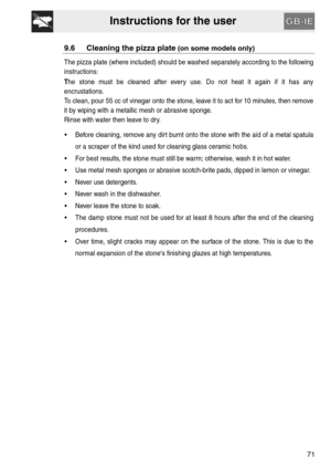 Page 29Instructions for the user
71
9.6 Cleaning the pizza plate (on some models only)
The pizza plate (where included) should be washed separately according to the following
instructions:
The stone must be cleaned after every use. Do not heat it again if it has any
encrustations.
To clean, pour 55 cc of vinegar onto the stone, leave it to act for 10 minutes, then remove
it by wiping with a metallic mesh or abrasive sponge. 
Rinse with water then leave to dry.
 Before cleaning, remove any dirt burnt onto the...