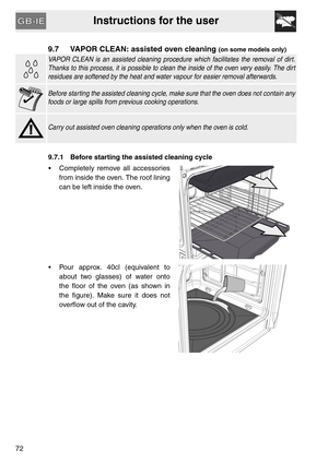 Page 30Instructions for the user
72
9.7 VAPOR CLEAN: assisted oven cleaning (on some models only)
VAPOR CLEAN is an assisted cleaning procedure which facilitates the removal of dirt.
Thanks to this process, it is possible to clean the inside of the oven very easily. The dirt
residues are softened by the heat and water vapour for easier removal afterwards.
Before starting the assisted cleaning cycle, make sure that the oven does not contain any
foods or large spills from previous cooking operations.
Carry out...