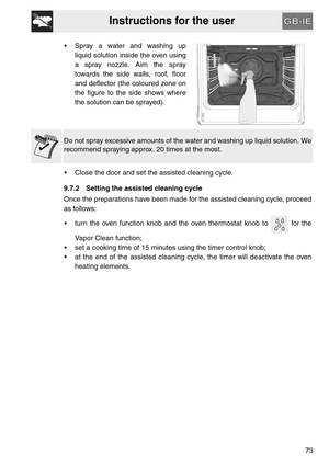 Page 31Instructions for the user
73  Spray a water and washing up
liquid solution inside the oven using
a spray nozzle. Aim the spray
towards the side walls, roof, floor
and deflector (the coloured zone on
the figure to the side shows where
the solution can be sprayed).
Do not spray excessive amounts of the water and washing up liquid solution. We
recommend spraying approx. 20 times at the most.
 Close the door and set the assisted cleaning cycle.
9.7.2 Setting the assisted cleaning cycle
Once the preparations...