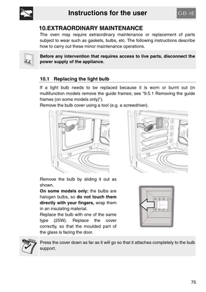 Page 33Instructions for the user
75
10.EXTRAORDINARY MAINTENANCE
The oven may require extraordinary maintenance or replacement of parts
subject to wear such as gaskets, bulbs, etc. The following instructions describe
how to carry out these minor maintenance operations.
Before any intervention that requires access to live parts, disconnect the
power supply of the appliance.
10.1 Replacing the light bulb
If a light bulb needs to be replaced because it is worn or burnt out (in
multifunction models remove the guide...