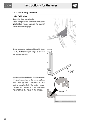 Page 34Instructions for the user
76
10.2 Removing the door
10.2.1 With pins
Open the door completely.
Insert two pins into the holes indicated
A in the two hinges towards the back of
them until they engage.
Grasp the door on both sides with both
hands, lift it forming an angle of around
30° and remove it.
To reassemble the door, put the hinges
in the relevant slots in the oven, making
sure that grooved sections C are
resting completely in the slots.  Lower
the door and once it is in place remove
the pins from...