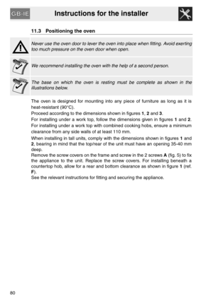 Page 38Instructions for the installer
80
11.3 Positioning the oven
Never use the oven door to lever the oven into place when fitting. Avoid exerting
too much pressure on the oven door when open.
We recommend installing the oven with the help of a second person.
The base on which the oven is resting must be complete as shown in the
illustrations below.
The oven is designed for mounting into any piece of furniture as long as it is
heat-resistant (90°C).
Proceed according to the dimensions shown in figures 1, 2...