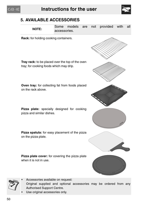 Page 8Instructions for the user
50
5. AVAILABLE ACCESSORIES
NOTE:Some models are not provided with all
accessories.
Rack: for holding cooking containers.
Tray rack: to be placed over the top of the oven
tray; for cooking foods which may drip.
Oven tray: for collecting fat from foods placed
on the rack above.
Pizza plate: specially designed for cooking
pizza and similar dishes.
Pizza spatula: for easy placement of the pizza
on the pizza plate.
Pizza plate cover: for covering the pizza plate
when it is not in...