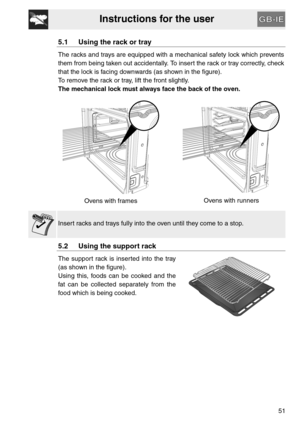 Page 9Instructions for the user
51
5.1 Using the rack or tray
The racks and trays are equipped with a mechanical safety lock which prevents
them from being taken out accidentally. To insert the rack or tray correctly, check
that the lock is facing downwards (as shown in the figure).
To remove the rack or tray, lift the front slightly.
The mechanical lock must always face the back of the oven.
Ovens with framesOvens with runners
Insert racks and trays fully into the oven until they come to a stop.
5.2 Using the...