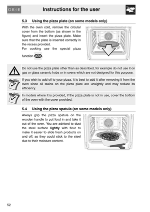 Page 10Instructions for the user
52
5.3 Using the pizza plate (on some models only)
With the oven cold, remove the circular
cover from the bottom (as shown in the
figure) and insert the pizza plate. Make
sure that the plate is inserted correctly in
the recess provided.
For cooking use the special pizza
function .
Do not use the pizza plate other than as described, for example do not use it on
gas or glass ceramic hobs or in ovens which are not designed for this purpose.
If you wish to add oil to your pizza, it...