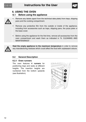 Page 11Instructions for the User
12
6. USING THE OVEN
6.1 Before using the appliance
 Remove any labels (apart from the technical data plate) from trays, dripping
pans and the cooking compartment.
 Remove any protective film from the outside or inside of the appliance,
including from accessories such as trays, dripping pans, the pizza plate or
the base cover.
 Before using the appliance for the first time, remove all accessories from the
oven compartment and wash them as indicated in “8. CLEANING AND...