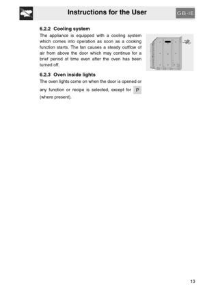 Page 12Instructions for the User
13
6.2.2 Cooling system
The appliance is equipped with a cooling system
which comes into operation as soon as a cooking
function starts. The fan causes a steady outflow of
air from above the door which may continue for a
brief period of time even after the oven has been
turned off.
6.2.3 Oven inside lights
The oven lights come on when the door is opened or
any function or recipe is selected, except for 
(where present). 