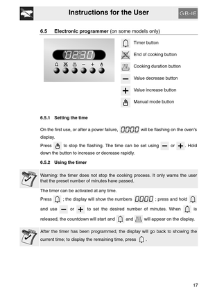 Page 16Instructions for the User
17
6.5 Electronic programmer (on some models only)
Timer button
End of cooking button
Cooking duration button
Value decrease button
Value increase button
Manual mode button
6.5.1 Setting the time
On the first use, or after a power failure,   will be flashing on the ovens
display.
Press   to stop the flashing. The time can be set using   or  . Hold
down the button to increase or decrease rapidly.
6.5.2 Using the timer
Warning: the timer does not stop the cooking process. It only...