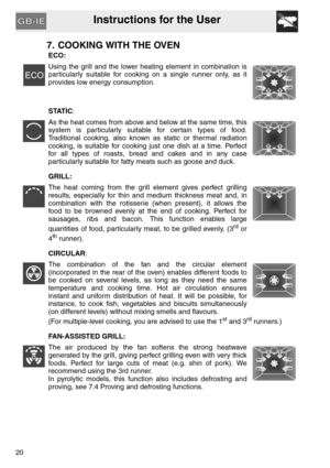 Page 19Instructions for the User
20
7. COOKING WITH THE OVEN
ECO:
Using the grill and the lower heating element in combination is
particularly suitable for cooking on a single runner only, as it
provides low energy consumption.
STATIC:
As the heat comes from above and below at the same time, this
system is particularly suitable for certain types of food.
Traditional cooking, also known as static or thermal radiation
cooking, is suitable for cooking just one dish at a time. Perfect
for all types of roasts, bread...