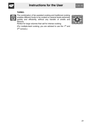 Page 20Instructions for the User
21 TURBO:
The combination of fan-assisted cooking and traditional cooking
enables different foods to be cooked on several levels extremely
quickly and efficiently, without any transfer of smells and
flavours.
Perfect for large volumes that call for intense cooking.
(For multiple-level cooking, you are advised to use the 1
st and
3rd runners.) 