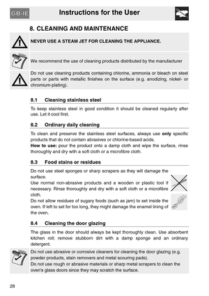 Page 27Instructions for the User
28
8. CLEANING AND MAINTENANCE
NEVER USE A STEAM JET FOR CLEANING THE APPLIANCE.
We recommend the use of cleaning products distributed by the manufacturer
Do not use cleaning products containing chlorine, ammonia or bleach on steel
parts or parts with metallic finishes on the surface (e.g. anodizing, nickel- or
chromium-plating).
8.1 Cleaning stainless steel
To keep stainless steel in good condition it should be cleaned regularly after
use. Let it cool first.
8.2 Ordinary daily...