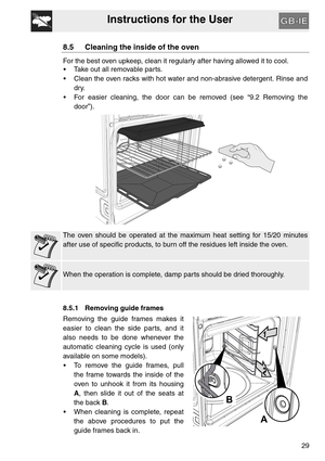 Page 28Instructions for the User
29
8.5 Cleaning the inside of the oven
For the best oven upkeep, clean it regularly after having allowed it to cool. 
 Take out all removable parts.
 Clean the oven racks with hot water and non-abrasive detergent. Rinse and
dry.
 For easier cleaning, the door can be removed (see “9.2 Removing the
door”).
The oven should be operated at the maximum heat setting for 15/20 minutes
after use of specific products, to burn off the residues left inside the oven.
When the operation is...