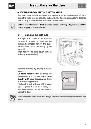 Page 32Instructions for the User
33
9. EXTRAORDINARY MAINTENANCE
The oven may require extraordinary maintenance or replacement of parts
subject to wear such as gaskets, bulbs, etc. The following instructions describe
how to carry out these minor maintenance operations.
Before any intervention that requires access to live parts, disconnect the
power supply of the appliance.
9.1 Replacing the light bulb
If a light bulb needs to be replaced
because it is worn or burnt out (in
multifunction models remove the guide...