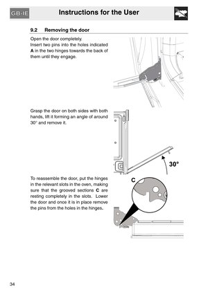 Page 33Instructions for the User
34
9.2 Removing the door
Open the door completely.
Insert two pins into the holes indicated
A in the two hinges towards the back of
them until they engage.
Grasp the door on both sides with both
hands, lift it forming an angle of around
30° and remove it.
To reassemble the door, put the hinges
in the relevant slots in the oven, making
sure that the grooved sections C are
resting completely in the slots.  Lower
the door and once it is in place remove
the pins from the holes in...