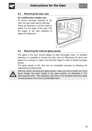 Page 34Instructions for the User
35
9.3 Removing the door seal
For multifunction models only:
To permit thorough cleaning of the
oven, the door seal may be removed.
There are fasteners on all four sides to
attach it to the edge of the oven. Pull
the edges of the seal outwards to
detach the fasteners.
9.4 Removing the internal glass panels
The glass in the door should always be kept thoroughly clean. To facilitate
cleaning, it is possible to remove the door (see 9.2 Removing the door) and
place it on a canvas,...