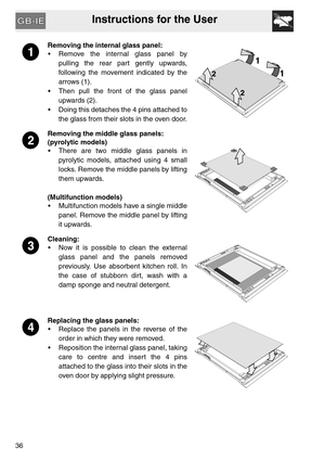 Page 35Instructions for the User
36
Removing the internal glass panel:
 Remove the internal glass panel by
pulling the rear part gently upwards,
following the movement indicated by the
arrows (1).
 Then pull the front of the glass panel
upwards (2).
 Doing this detaches the 4 pins attached to
the glass from their slots in the oven door.
Removing the middle glass panels:
(pyrolytic models)
 There are two middle glass panels in
pyrolytic models, attached using 4 small
locks. Remove the middle panels by lifting...