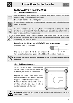 Page 36Instructions for the installer
37
10.INSTALLING THE APPLIANCE
10.1 Electrical connection
The identification plate bearing the technical data, serial number and brand
name is visibly positioned on the appliance.
Do not remove this plate for any reason.
The appliance must be connected to earth in compliance with electrical system
safety regulations.
If a fixed connection is being used, fit the power line with an omnipolar circuit-
breaker in accordance with the installation rules, located in a position...