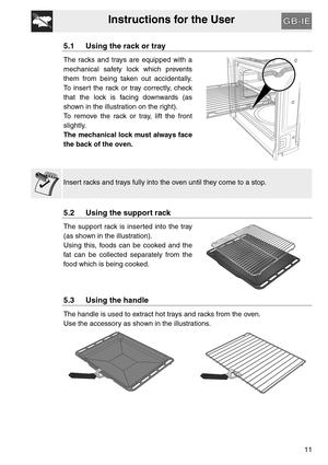 Page 10Instructions for the User
11
5.1 Using the rack or tray
The racks and trays are equipped with a
mechanical safety lock which prevents
them from being taken out accidentally.
To insert the rack or tray correctly, check
that the lock is facing downwards (as
shown in the illustration on the right).
To remove the rack or tray, lift the front
slightly.
The mechanical lock must always face
the back of the oven.
Insert racks and trays fully into the oven until they come to a stop.
5.2 Using the support rack
The...