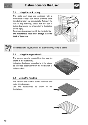 Page 11Instructions for the User
12
5.1 Using the rack or tray
The racks and trays are equipped with a
mechanical safety lock which prevents them
from being taken out accidentally. To insert the
rack or tray correctly, check that the lock is
facing downwards (as shown in the illustration
on the right).
To remove the rack or tray, lift the front slightly.
The mechanical lock must always face the
back of the oven.
Insert racks and trays fully into the oven until they come to a stop.
5.2 Using the support rack
The...