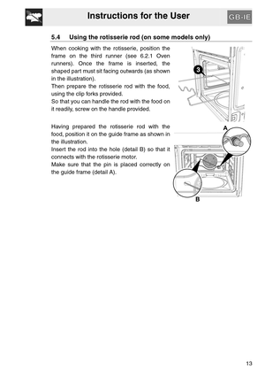 Page 12Instructions for the User
13
5.4 Using the rotisserie rod (on some models only)
When cooking with the rotisserie, position the
frame on the third runner (see 6.2.1 Oven
runners). Once the frame is inserted, the
shaped part must sit facing outwards (as shown
in the illustration).
Then prepare the rotisserie rod with the food,
using the clip forks provided.
So that you can handle the rod with the food on
it readily, screw on the handle provided.
Having prepared the rotisserie rod with the
food, position it...