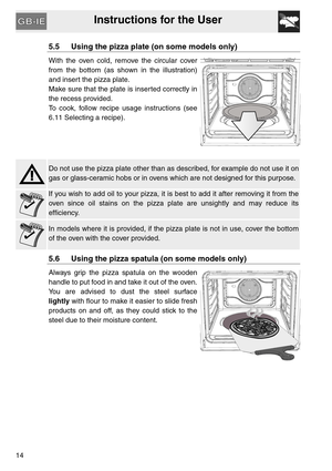 Page 13Instructions for the User
14
5.5 Using the pizza plate (on some models only)
With the oven cold, remove the circular cover
from the bottom (as shown in the illustration)
and insert the pizza plate.
Make sure that the plate is inserted correctly in
the recess provided.
To cook, follow recipe usage instructions (see
6.11 Selecting a recipe).
Do not use the pizza plate other than as described, for example do not use it on
gas or glass-ceramic hobs or in ovens which are not designed for this purpose.
If you...