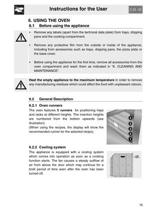 Page 14Instructions for the User
15
6. USING THE OVEN
6.1 Before using the appliance
 Remove any labels (apart from the technical data plate) from trays, dripping
pans and the cooking compartment.
 Remove any protective film from the outside or inside of the appliance,
including from accessories such as trays, dripping pans, the pizza plate or
the base cover.
 Before using the appliance for the first time, remove all accessories from the
oven compartment and wash them as indicated in “8. CLEANING AND...