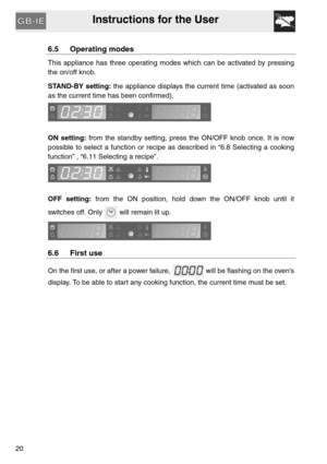 Page 19Instructions for the User
20
6.5 Operating modes
This appliance has three operating modes which can be activated by pressing
the on/off knob.
STAND-BY setting: the appliance displays the current time (activated as soon
as the current time has been confirmed).
ON setting: from the standby setting, press the ON/OFF knob once. It is now
possible to select a function or recipe as described in “6.8 Selecting a cooking
function” , “6.11 Selecting a recipe”.
OFF setting: from the ON position, hold down the...