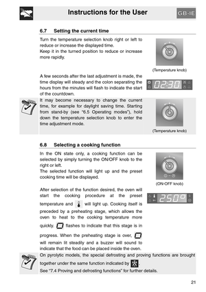 Page 20Instructions for the User
21
6.7 Setting the current time
Turn the temperature selection knob right or left to
reduce or increase the displayed time.
Keep it in the turned position to reduce or increase
more rapidly.
  
(Temperature knob)
A few seconds after the last adjustment is made, the
time display will steady and the colon separating the
hours from the minutes will flash to indicate the start
of the countdown.  
It may become necessary to change the current
time, for example for daylight saving...