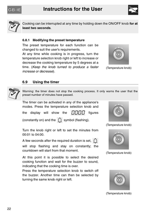 Page 21Instructions for the User
22
Cooking can be interrupted at any time by holding down the ON/OFF knob for at
least two seconds.
  
6.8.1 Modifying the preset temperature  
The preset temperature for each function can be
changed to suit the users requirements.
At any time while cooking is in progress, turn the
temperature selection knob right or left to increase or
decrease the cooking temperature by 5 degrees at a
time. (Keep the knob turned to produce a faster
increase or decrease).
(Temperature knob)...