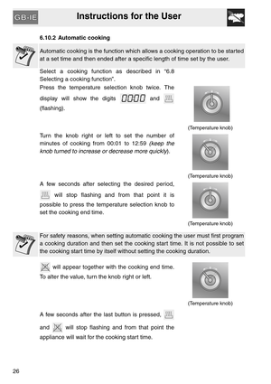 Page 25Instructions for the User
26
6.10.2 Automatic cooking
Automatic cooking is the function which allows a cooking operation to be started
at a set time and then ended after a specific length of time set by the user.
Select a cooking function as described in “6.8
Selecting a cooking function”.
Press the temperature selection knob twice. The
display will show the digits   and 
(flashing).
  
(Temperature knob)
Turn the knob right or left to set the number of
minutes of cooking from 00:01 to 12:59 (keep the...