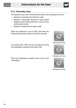 Page 33Instructions for the User
34
6.14 Secondary menu
The appliance also has a concealed secondary menu allowing the user to:
 Activate or deactivate the child lock mode.
 Activate or deactivate Showroom mode (which
disables all the heating elements so that only the
control panel works).
 Activate or deactivate low power mode
When the appliance is set to OFF, hold down the
temperature selection knob for at least 5 seconds.
(Temperature knob)
The setting (ON / OFF) can be changed by turning
the temperature...