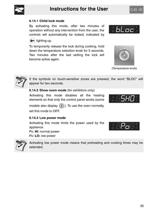 Page 34Instructions for the User
35
6.14.1 Child lock mode
By activating this mode, after two minutes of
operation without any intervention from the user, the
controls will automatically be locked, indicated by
 lighting up.
To temporarily release the lock during cooking, hold
down the temperature selection knob for 5 seconds.
Two minutes after the last setting the lock will
become active again.
(Temperature knob)
If the symbols on touch-sensitive zones are pressed, the word “BLOC” will
appear for two seconds....