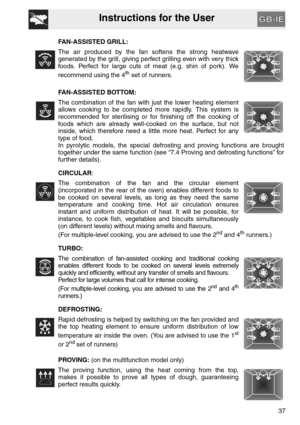 Page 36Instructions for the User
37 FAN-ASSISTED GRILL:
The air produced by the fan softens the strong heatwave
generated by the grill, giving perfect grilling even with very thick
foods. Perfect for large cuts of meat (e.g. shin of pork). We
recommend using the 4
th set of runners.
FAN-ASSISTED BOTTOM:
The combination of the fan with just the lower heating element
allows cooking to be completed more rapidly. This system is
recommended for sterilising or for finishing off the cooking of
foods which are already...