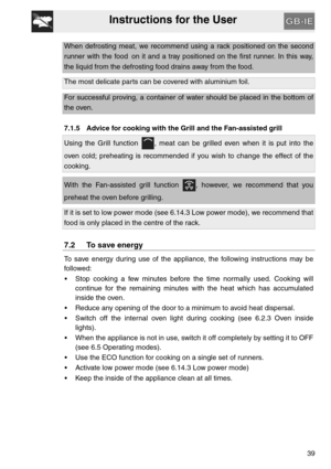 Page 38Instructions for the User
39
When defrosting meat, we recommend using a rack positioned on the second
runner with the food on it and a tray positioned on the first runner. In this way,
the liquid from the defrosting food drains away from the food.
The most delicate parts can be covered with aluminium foil.
For successful proving, a container of water should be placed in the bottom of
the oven.
7.1.5 Advice for cooking with the Grill and the Fan-assisted grill
Using the Grill function  , meat can be...