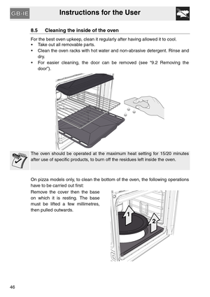 Page 45Instructions for the User
46
8.5 Cleaning the inside of the oven
For the best oven upkeep, clean it regularly after having allowed it to cool. 
 Take out all removable parts.
 Clean the oven racks with hot water and non-abrasive detergent. Rinse and
dry.
 For easier cleaning, the door can be removed (see “9.2 Removing the
door”).
The oven should be operated at the maximum heat setting for 15/20 minutes
after use of specific products, to burn off the residues left inside the oven.
On pizza models only, to...
