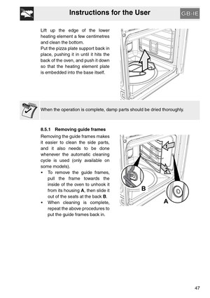 Page 46Instructions for the User
47 Lift up the edge of the lower
heating element a few centimetres
and clean the bottom.
Put the pizza plate support back in
place, pushing it in until it hits the
back of the oven, and push it down
so that the heating element plate
is embedded into the base itself.
When the operation is complete, damp parts should be dried thoroughly.
8.5.1 Removing guide frames
Removing the guide frames makes
it easier to clean the side parts,
and it also needs to be done
whenever the...