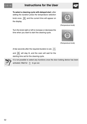 Page 51Instructions for the User
52
To select a cleaning cycle with delayed start, after
setting the duration press the temperature selection
knob once.   and the current time will appear on
the display.
(Temperature knob)
Turn the knob right or left to increase or decrease the
time when you want to start the cleaning cycle.
(Temperature knob)
A few seconds after the required duration is set, 
and   will stay lit, and the oven will wait for the
starting time set for the cleaning cycle.
It is not possible to...