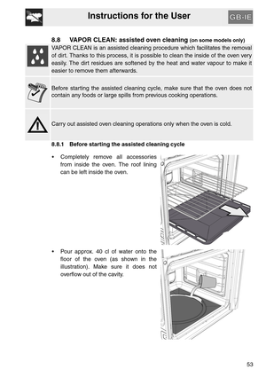 Page 52Instructions for the User
53
8.8 VAPOR CLEAN: assisted oven cleaning (on some models only)
VAPOR CLEAN is an assisted cleaning procedure which facilitates the removal
of dirt. Thanks to this process, it is possible to clean the inside of the oven very
easily. The dirt residues are softened by the heat and water vapour to make it
easier to remove them afterwards.
Before starting the assisted cleaning cycle, make sure that the oven does not
contain any foods or large spills from previous cooking...