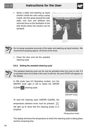 Page 53Instructions for the User
54 Spray a water and washing up liquid
solution inside the oven using a spray
nozzle. Aim the spray towards the side
walls, roof, floor and deflector (the
coloured zone on the illustration to the
side shows where the solution can be
sprayed).
Do not spray excessive amounts of the water and washing up liquid solution. We
recommend spraying approx. 20 times at the most.
 Close the door and set the assisted
cleaning cycle.
8.8.2 Setting the assisted cleaning cycle
The assisted...