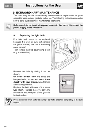 Page 55Instructions for the User
56
9. EXTRAORDINARY MAINTENANCE
The oven may require extraordinary maintenance or replacement of parts
subject to wear such as gaskets, bulbs, etc. The following instructions describe
how to carry out these minor maintenance operations.
Before any intervention that requires access to live parts, disconnect the
power supply of the appliance.
9.1 Replacing the light bulb
If a light bulb needs to be replaced
because it is worn or burnt out, remove
the guide frames; see “8.5.1...