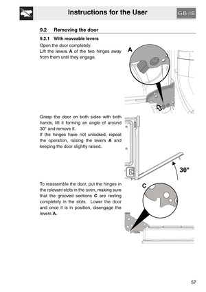 Page 56Instructions for the User
57
9.2 Removing the door
9.2.1 With moveable levers
Open the door completely.
Lift the levers A of the two hinges away
from them until they engage.
Grasp the door on both sides with both
hands, lift it forming an angle of around
30° and remove it.
If the hinges have not unlocked, repeat
the operation, raising the levers A and
keeping the door slightly raised.
To reassemble the door, put the hinges in
the relevant slots in the oven, making sure
that the grooved sections C are...