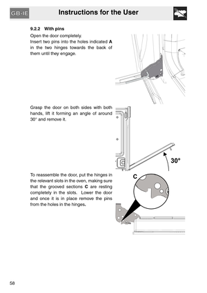 Page 57Instructions for the User
58
9.2.2 With pins
Open the door completely.
Insert two pins into the holes indicated A
in the two hinges towards the back of
them until they engage.
Grasp the door on both sides with both
hands, lift it forming an angle of around
30° and remove it.
To reassemble the door, put the hinges in
the relevant slots in the oven, making sure
that the grooved sections C are resting
completely in the slots.  Lower the door
and once it is in place remove the pins
from the holes in the...