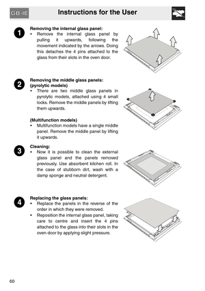 Page 59Instructions for the User
60
Removing the internal glass panel:
 Remove the internal glass panel by
pulling it upwards, following the
movement indicated by the arrows. Doing
this detaches the 4 pins attached to the
glass from their slots in the oven door.
Removing the middle glass panels:
(pyrolytic models)
 There are two middle glass panels in
pyrolytic models, attached using 4 small
locks. Remove the middle panels by lifting
them upwards.
(Multifunction models)
 Multifunction models have a single...