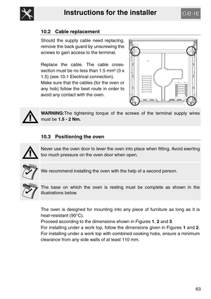 Page 62Instructions for the installer
63
10.2 Cable replacement
Should the supply cable need replacing,
remove the back guard by unscrewing the
screws to gain access to the terminal.
Replace the cable. The cable cross-
section must be no less than 1.5 mm² (3 x
1.5) (see 10.1 Electrical connection).
Make sure that the cables (for the oven or
any hob) follow the best route in order to
avoid any contact with the oven.
WARNING:The tightening torque of the screws of the terminal supply wires
must be 1.5 - 2 Nm.
10.3...