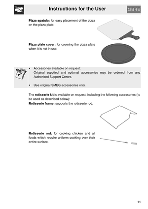 Page 10Instructions for the User
11 Pizza spatula: for easy placement of the pizza
on the pizza plate.
Pizza plate cover: for covering the pizza plate
when it is not in use.
•  Accessories available on request:
Original supplied and optional accessories may be ordered from any
Authorised Support Centre.
 Use original SMEG accessories only.
The rotisserie kit is available on request, including the following accessories (to
be used as described below):
Rotisserie frame: supports the rotisserie rod.
Rotisserie...