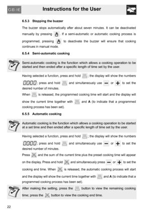 Page 22Instructions for the User
22
6.5.3 Stopping the buzzer
The buzzer stops automatically after about seven minutes. It can be deactivated
manually by pressing  . If a semi-automatic or automatic cooking process is
programmed, pressing   to deactivate the buzzer will ensure that cooking
continues in manual mode.
6.5.4 Semi-automatic cooking
Semi-automatic cooking is the function which allows a cooking operation to be
started and then ended after a specific length of time set by the user.
Having selected a...