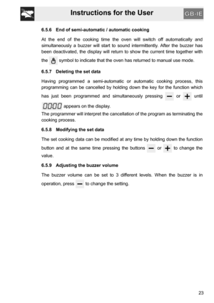 Page 23Instructions for the User
23
6.5.6 End of semi-automatic / automatic cooking
At the end of the cooking time the oven will switch off automatically and
simultaneously a buzzer will start to sound intermittently. After the buzzer has
been deactivated, the display will return to show the current time together with
the   symbol to indicate that the oven has returned to manual use mode.
6.5.7 Deleting the set data
Having programmed a semi-automatic or automatic cooking process, this
programming can be...