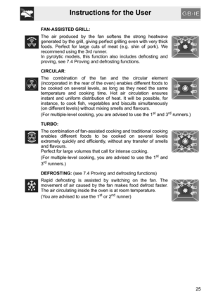 Page 25Instructions for the User
25 FAN-ASSISTED GRILL:
The air produced by the fan softens the strong heatwave
generated by the grill, giving perfect grilling even with very thick
foods. Perfect for large cuts of meat (e.g. shin of pork). We
recommend using the 3rd runner.
In pyrolytic models, this function also includes defrosting and
proving, see 7.4 Proving and defrosting functions.
CIRCULAR:
The combination of the fan and the circular element
(incorporated in the rear of the oven) enables different foods...