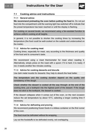 Page 26Instructions for the User
26
7.1 Cooking advice and instructions
7.1.1 General advice
We recommend preheating the oven before putting the food in. Do not put
food into the compartment until the warning light has switched off to indicate that
the preset temperature has been reached or until the display is flashing.
For cooking on several levels, we recommend using a fan-assisted function to
achieve uniform cooking at all heights.
In general, it is not possible to shorten the cooking times by increasing...